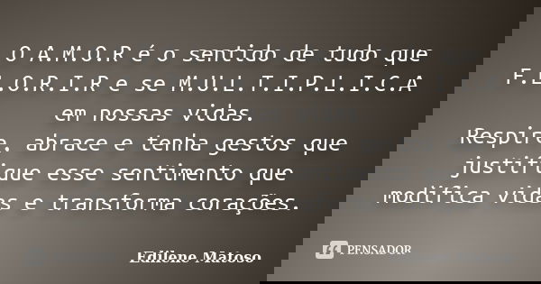 O A.M.O.R é o sentido de tudo que F.L.O.R.I.R e se M.U.L.T.I.P.L.I.C.A em nossas vidas. Respire, abrace e tenha gestos que justifique esse sentimento que modifi... Frase de Edilene Matoso.