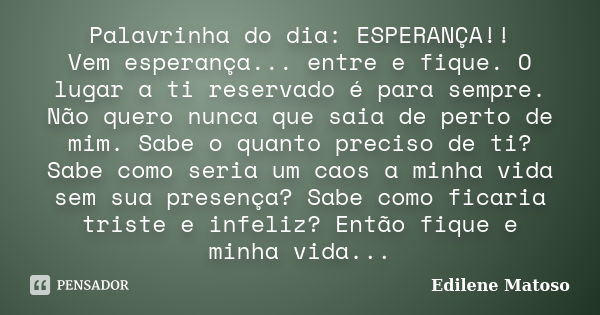 Palavrinha do dia: ESPERANÇA!! Vem esperança... entre e fique. O lugar a ti reservado é para sempre. Não quero nunca que saia de perto de mim. Sabe o quanto pre... Frase de Edilene Matoso.