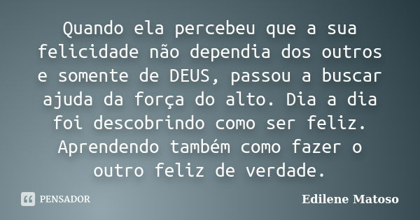 Quando ela percebeu que a sua felicidade não dependia dos outros e somente de DEUS, passou a buscar ajuda da força do alto. Dia a dia foi descobrindo como ser f... Frase de Edilene Matoso.