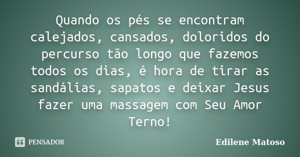 Quando os pés se encontram calejados, cansados, doloridos do percurso tão longo que fazemos todos os dias, é hora de tirar as sandálias, sapatos e deixar Jesus ... Frase de Edilene Matoso.