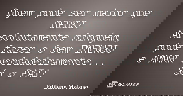 Quem pode ser maior que DEUS? Absolutamente ninguém, pode fazer o bem IMENSO e AMAR verdadeiramente... Só o PAI!... Frase de Edilene Matoso.