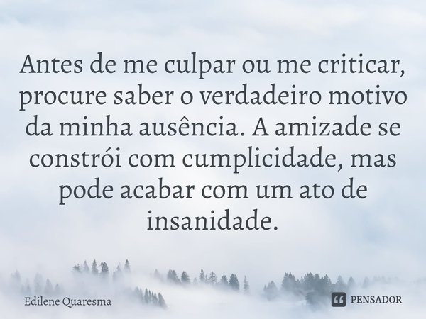 ⁠Antes de me culpar ou me criticar, procure saber o verdadeiro motivo da minha ausência. A amizade se constrói com cumplicidade, mas pode acabar com um ato de i... Frase de Edilene Quaresma.