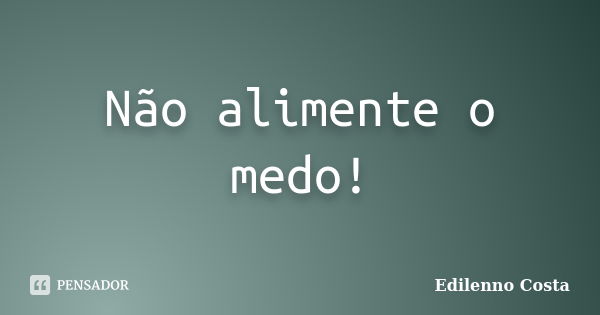 Não alimente o medo!... Frase de Edilenno Costa.