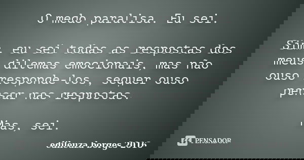 O medo paralisa. Eu sei. Sim, eu sei todas as respostas dos meus dilemas emocionais, mas não ouso responde-los, sequer ouso pensar nas respostas. Mas, sei.... Frase de Edileuza Borges 2016.