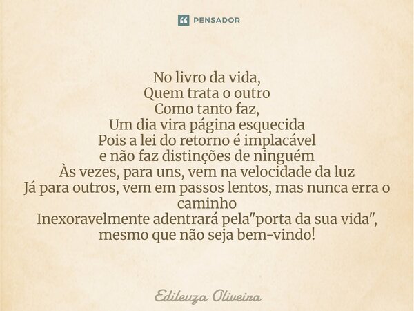 No livro da vida, Quem trata o outro Como tanto faz, Um dia vira página esquecida Pois a lei do retorno é implacável e não faz distinções de ninguém Às vezes, p... Frase de Edileuza Oliveira.