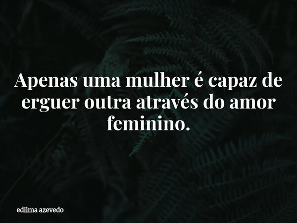 Apenas uma mulher é capaz de erguer outra através do amor feminino.... Frase de edilma azevedo.