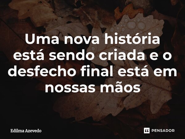 Uma nova história está sendo criada e o desfecho final está em nossas mãos ⁠... Frase de Edilma Azevedo.