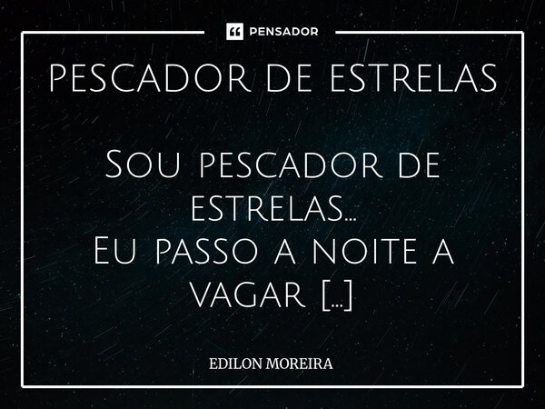 PESCADOR DE ESTRELAS Sou pescador de estrelas... Eu passo a noite a vagar Para as fisgar ao vê-las Sem o dia testemunhar... Um pescador de estrelas... Não sabe... Frase de Edilon Moreira.
