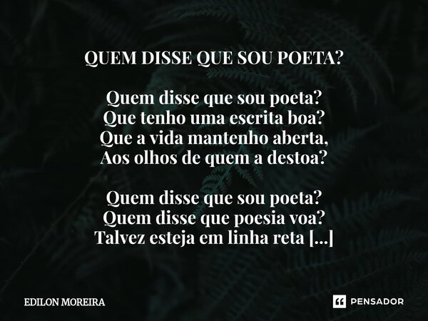 QUEM DISSE QUE SOU POETA? Quem disse que sou poeta? Que tenho uma escrita boa? Que a vida mantenho aberta, Aos olhos de quem a destoa? Quem disse que sou poeta... Frase de Edilon Moreira.