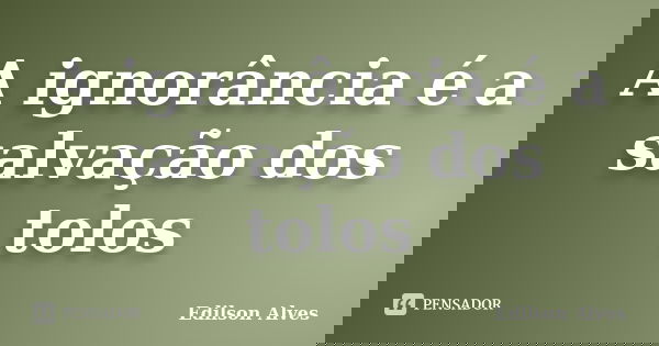 A ignorância é a salvação dos tolos... Frase de Edilson Alves.