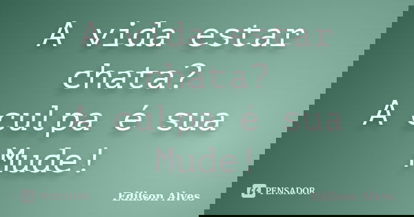 A vida estar chata? A culpa é sua Mude!... Frase de Edilson Alves.
