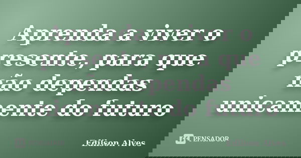 Aprenda a viver o presente, para que não dependas unicamente do futuro... Frase de Edilson Alves.