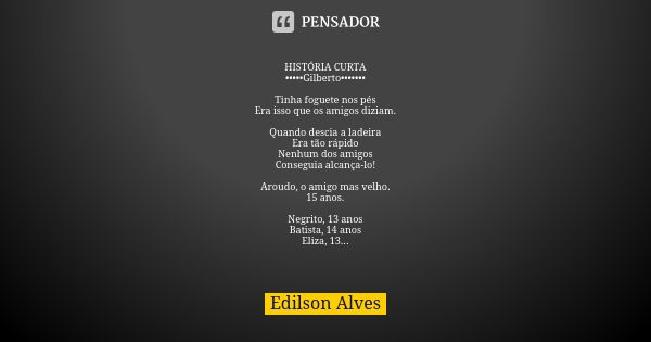 HISTÓRIA CURTA •••••Gilberto••••••• Tinha foguete nos pés Era isso que os amigos diziam. Quando descia a ladeira Era tão rápido Nenhum dos amigos Conseguia alca... Frase de Edilson Alves.