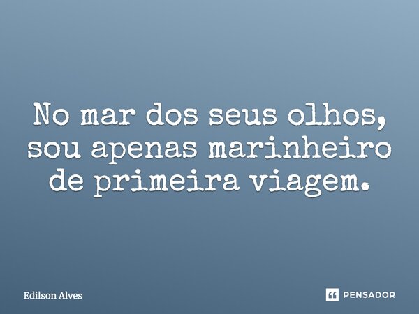 No mar dos seus olhos, sou apenas marinheiro de primeira viagem.... Frase de Edilson Alves.