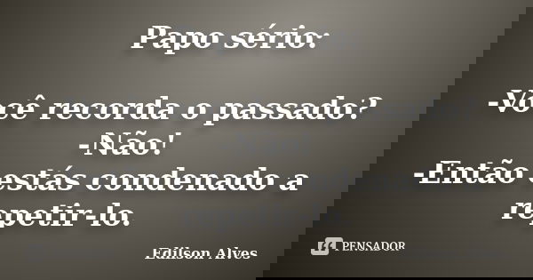 Papo sério: -Você recorda o passado? -Não! -Então estás condenado a repetir-lo.... Frase de Edilson Alves.