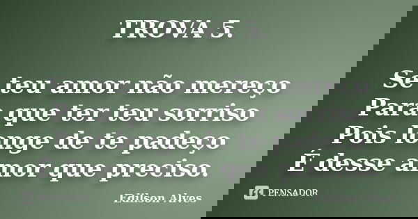 TROVA 5. Se teu amor não mereço Para que ter teu sorriso Pois longe de te padeço É desse amor que preciso.... Frase de Edilson Alves.