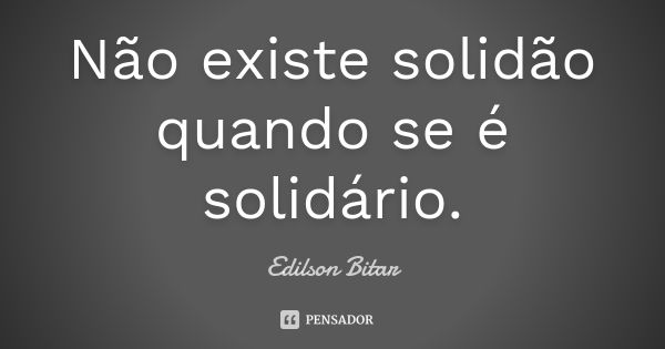 Não existe solidão quando se é solidário.... Frase de Edilson Bitar.