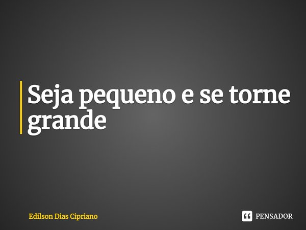 Seja pequeno e se torne grande.... Frase de Edilson Dias Cipriano.