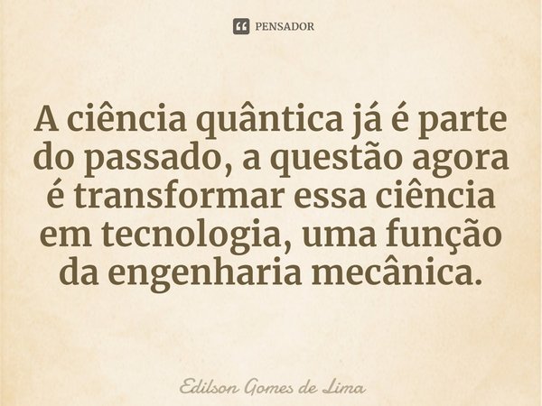 ⁠A ciência quântica já é parte do passado, a questão agora é transformar essa ciência em tecnologia, uma função da engenharia mecânica.... Frase de Edilson Gomes de Lima.