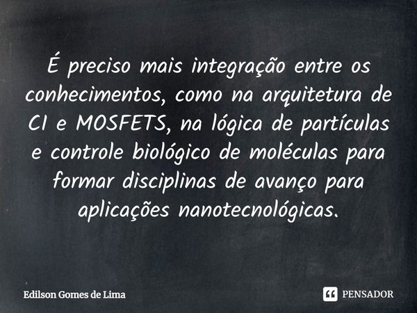 ⁠É preciso mais integração entre os conhecimentos, como na arquitetura de CI e MOSFETS, na lógica de partículas e controle biológico de moléculas para formar di... Frase de Edilson Gomes de Lima.