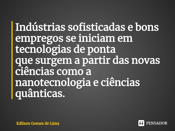 Indústrias sofisticadas e bons empregos se iniciam em tecnologias de ponta quesurgem a partir das novas ciências como a nanotecnologia e ciências quânticas.... Frase de Edilson Gomes de Lima.