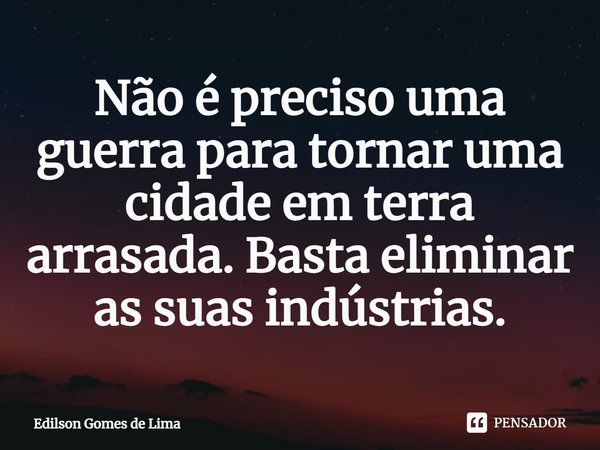 ⁠Não é preciso uma guerra para tornar uma cidade em terra arrasada. Basta eliminar as suas indústrias.... Frase de Edilson Gomes de Lima.