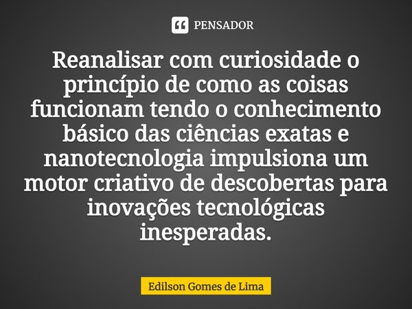 ⁠Reanalisar com curiosidade o princípio de como as coisas funcionam tendo o conhecimento básico das ciências exatas e nanotecnologia impulsiona um motor criativ... Frase de Edilson Gomes de Lima.