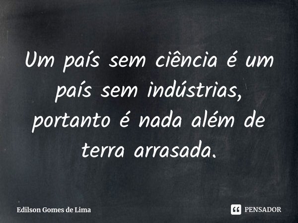 ⁠Um país sem ciência é um país sem indústrias, portanto é nada além de terra arrasada.... Frase de Edilson Gomes de Lima.
