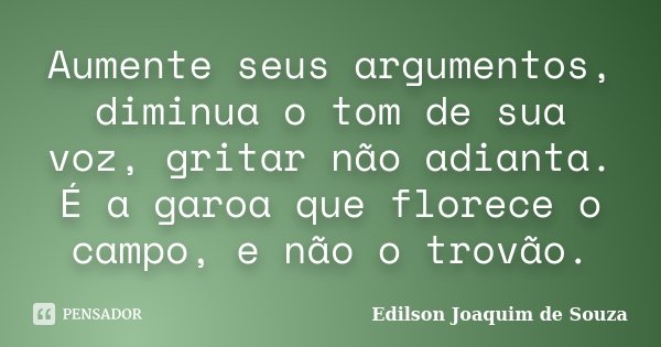 Aumente seus argumentos, diminua o tom de sua voz, gritar não adianta. É a garoa que florece o campo, e não o trovão.... Frase de Edilson Joaquim de Souza.