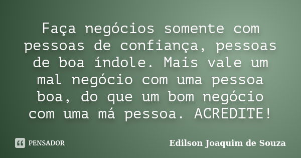 Faça negócios somente com pessoas de confiança, pessoas de boa índole. Mais vale um mal negócio com uma pessoa boa, do que um bom negócio com uma má pessoa. ACR... Frase de Edilson Joaquim de Souza.