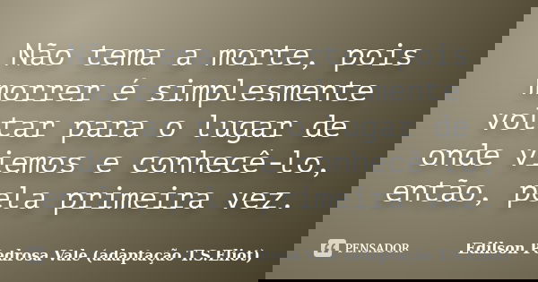Não tema a morte, pois morrer é simplesmente voltar para o lugar de onde viemos e conhecê-lo, então, pela primeira vez.... Frase de Edilson Pedrosa Vale (adaptação T.S.Eliot).
