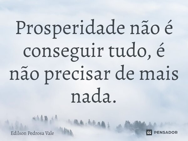 Prosperidade não é conseguir tudo, é não precisar de mais nada.... Frase de Edilson Pedrosa Vale.