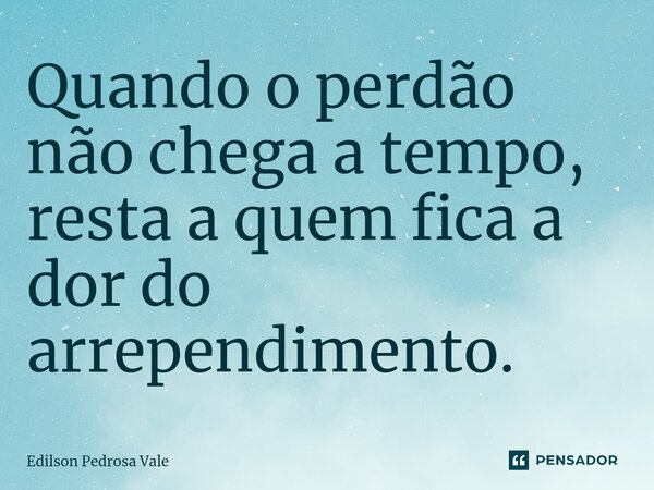 ⁠Quando o perdão não chega a tempo, resta a quem fica a dor do arrependimento.... Frase de Edilson Pedrosa Vale.