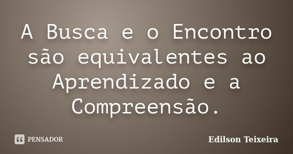 A Busca e o Encontro são equivalentes ao Aprendizado e a Compreensão.... Frase de Edilson Teixeira.