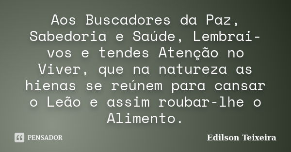 Aos Buscadores da Paz, Sabedoria e Saúde, Lembrai-vos e tendes Atenção no Viver, que na natureza as hienas se reúnem para cansar o Leão e assim roubar-lhe o Ali... Frase de Edilson Teixeira.