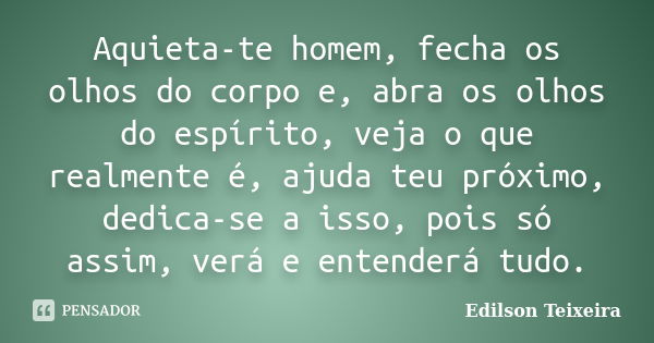 Aquieta-te homem, fecha os olhos do corpo e, abra os olhos do espírito, veja o que realmente é, ajuda teu próximo, dedica-se a isso, pois só assim, verá e enten... Frase de Edilson Teixeira.