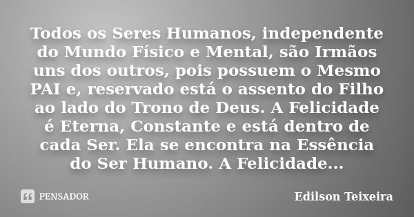 Todos os Seres Humanos, independente do Mundo Físico e Mental, são Irmãos uns dos outros, pois possuem o Mesmo PAI e, reservado está o assento do Filho ao lado ... Frase de Edilson Teixeira.