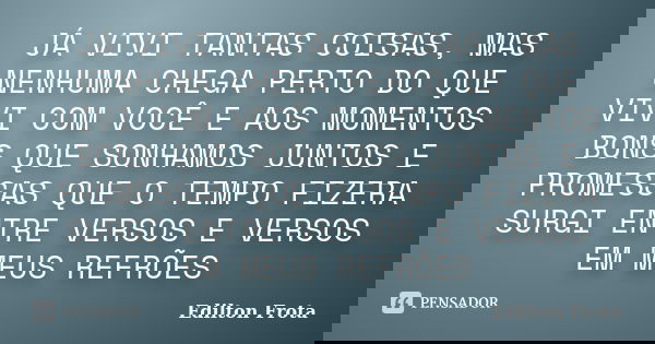 JÁ VIVI TANTAS COISAS, MAS NENHUMA CHEGA PERTO DO QUE VIVI COM VOCÊ E AOS MOMENTOS BONS QUE SONHAMOS JUNTOS E PROMESSAS QUE O TEMPO FIZERA SURGI ENTRE VERSOS E ... Frase de Edilton Frota.