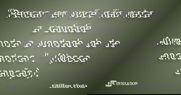 "Pensar em você não mata a saudade Aumenta a vontade de te encontrar." (Nossa canção).... Frase de Edilton Frota.