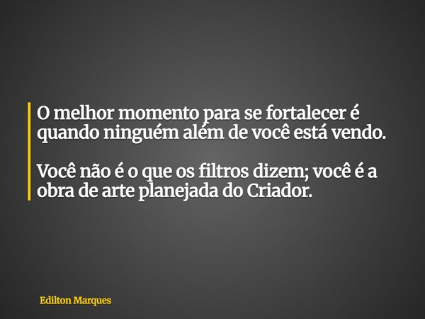 O melhor momento para se fortalecer é quando ninguém além de você está vendo. Você não é o que os filtros dizem; você é a obra de arte planejada do Criador.... Frase de Edilton Marques.