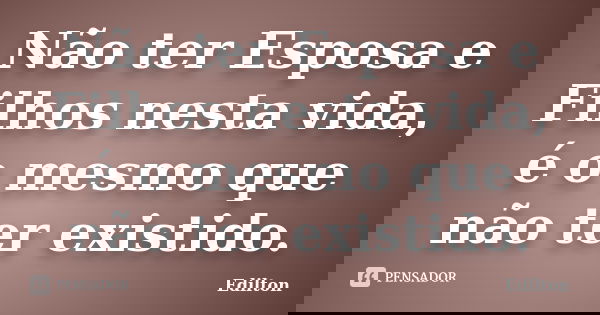 Não ter Esposa e Filhos nesta vida, é o mesmo que não ter existido.... Frase de Edilton.