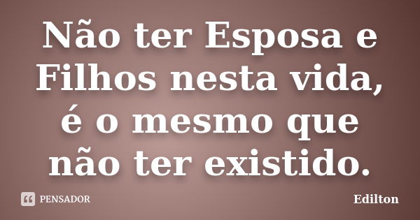 Não ter Esposa e Filhos nesta vida, é o mesmo que não ter existido.... Frase de Edilton.