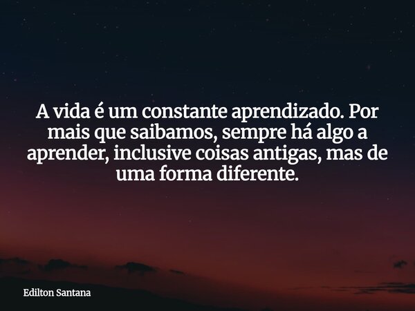 ​A vida é um constante aprendizado. Por mais que saibamos, sempre há algo a aprender, inclusive coisas antigas, mas de uma forma diferente.... Frase de Edilton Santana.