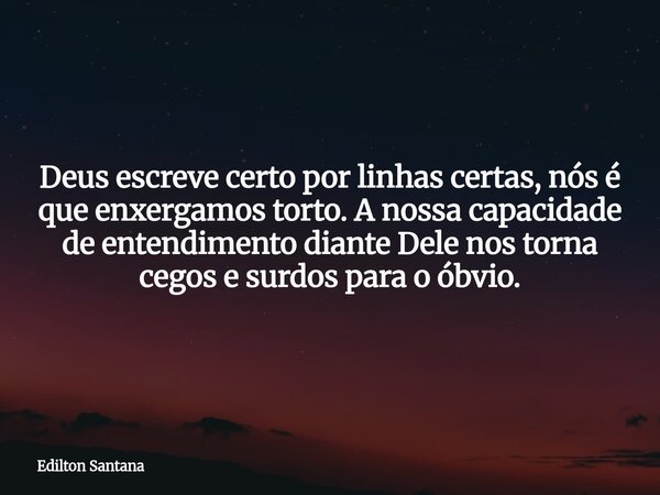 Deus escreve certo por linhas certas, nós é que enxergamos torto. A nossa capacidade de entendimento diante Dele nos torna cegos e surdos para o óbvio.... Frase de Edilton Santana.