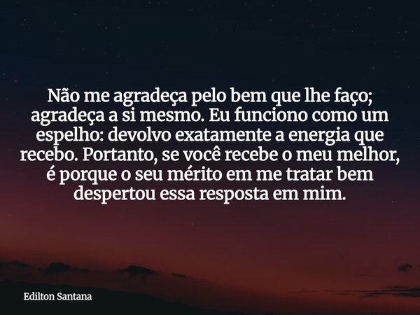 Não me agradeça pelo bem que lhe faço; agradeça a si mesmo. Eu funciono como um espelho: devolvo exatamente a energia que recebo. Portanto, se você recebe o meu... Frase de Edilton Santana.