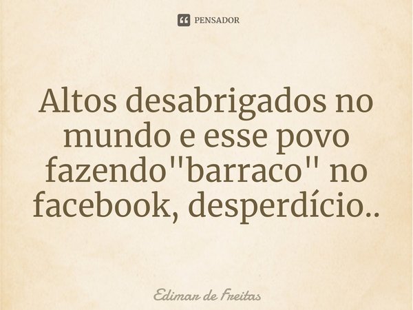⁠Altos desabrigados no mundo e esse povo fazendo "barraco" no facebook, desperdício..... Frase de Edimar de Freitas.