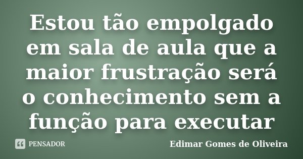 Estou tão empolgado em sala de aula que a maior frustração será o conhecimento sem a função para executar... Frase de Edimar Gomes de Oliveira.