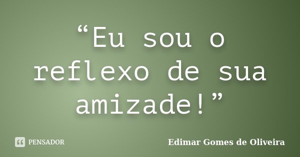 “Eu sou o reflexo de sua amizade!”... Frase de Edimar Gomes de Oliveira.