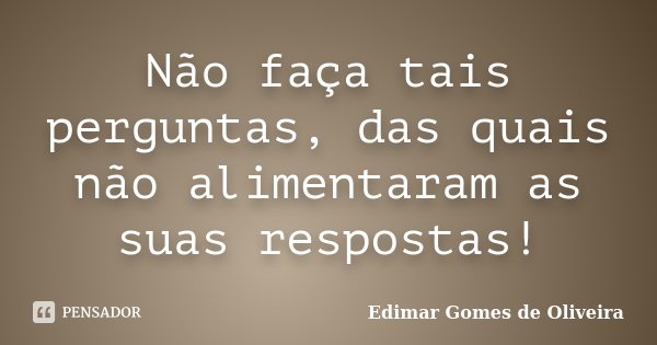 Não faça tais perguntas, das quais não alimentaram as suas respostas!... Frase de Edimar Gomes de Oliveira.