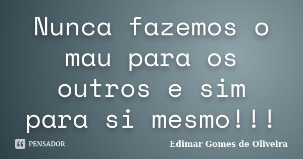 Nunca fazemos o mau para os outros e sim para si mesmo!!!... Frase de Edimar Gomes de Oliveira.